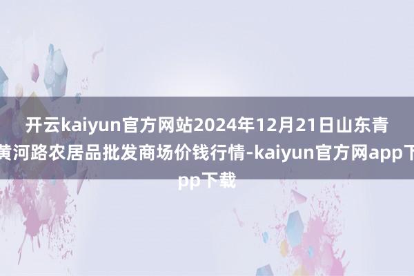 开云kaiyun官方网站2024年12月21日山东青岛黄河路农居品批发商场价钱行情-kaiyun官方网app下载