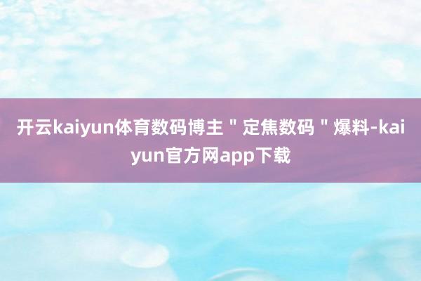 开云kaiyun体育数码博主＂定焦数码＂爆料-kaiyun官方网app下载