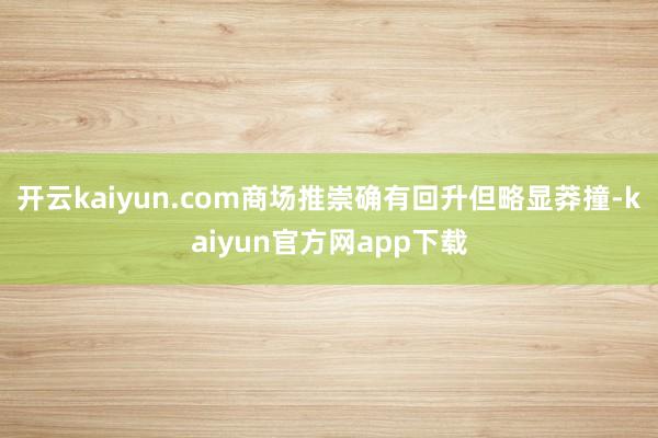 开云kaiyun.com商场推崇确有回升但略显莽撞-kaiyun官方网app下载