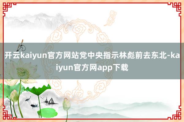 开云kaiyun官方网站党中央指示林彪前去东北-kaiyun官方网app下载