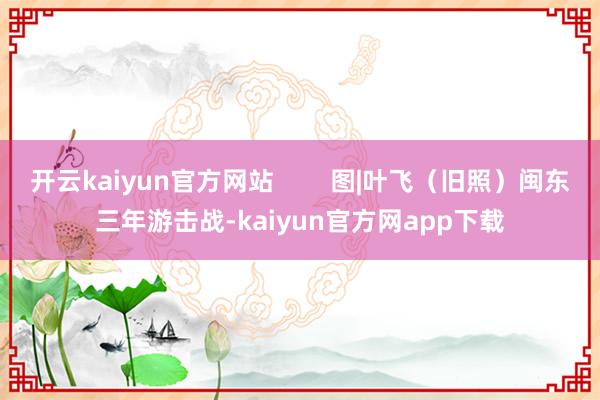开云kaiyun官方网站        图|叶飞（旧照）闽东三年游击战-kaiyun官方网app下载