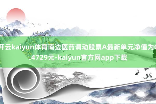 开云kaiyun体育南边医药调动股票A最新单元净值为0.4729元-kaiyun官方网app下载