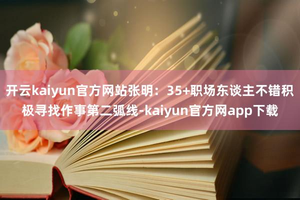 开云kaiyun官方网站张明：35+职场东谈主不错积极寻找作事第二弧线-kaiyun官方网app下载