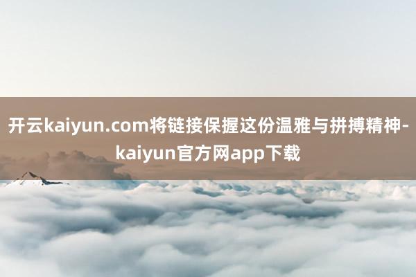 开云kaiyun.com将链接保握这份温雅与拼搏精神-kaiyun官方网app下载