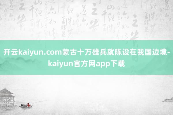 开云kaiyun.com蒙古十万雄兵就陈设在我国边境-kaiyun官方网app下载