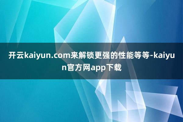 开云kaiyun.com来解锁更强的性能等等-kaiyun官方网app下载