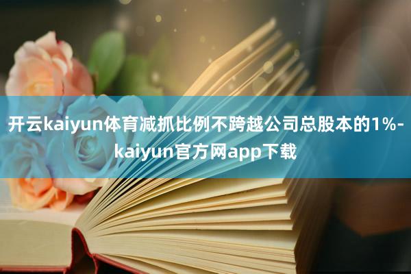 开云kaiyun体育减抓比例不跨越公司总股本的1%-kaiyun官方网app下载