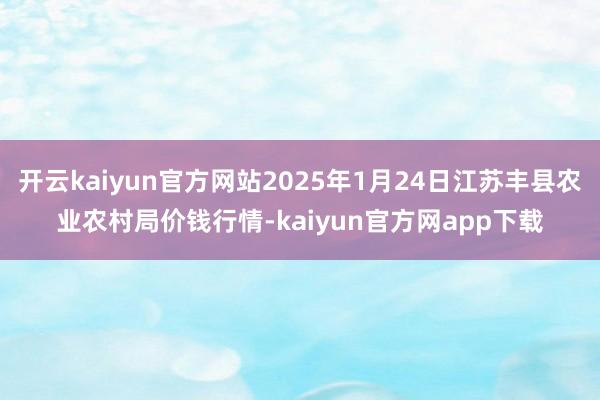 开云kaiyun官方网站2025年1月24日江苏丰县农业农村局价钱行情-kaiyun官方网app下载