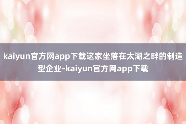 kaiyun官方网app下载这家坐落在太湖之畔的制造型企业-kaiyun官方网app下载