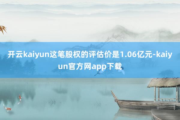 开云kaiyun这笔股权的评估价是1.06亿元-kaiyun官方网app下载