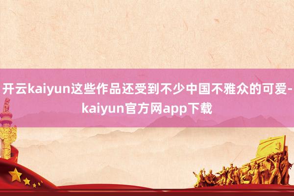 开云kaiyun这些作品还受到不少中国不雅众的可爱-kaiyun官方网app下载