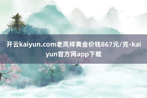 开云kaiyun.com老凤祥黄金价钱867元/克-kaiyun官方网app下载