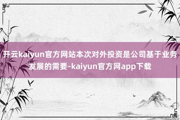 开云kaiyun官方网站本次对外投资是公司基于业务发展的需要-kaiyun官方网app下载