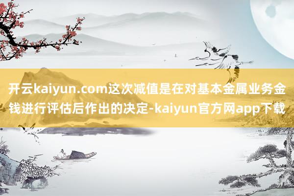 开云kaiyun.com这次减值是在对基本金属业务金钱进行评估后作出的决定-kaiyun官方网app下载