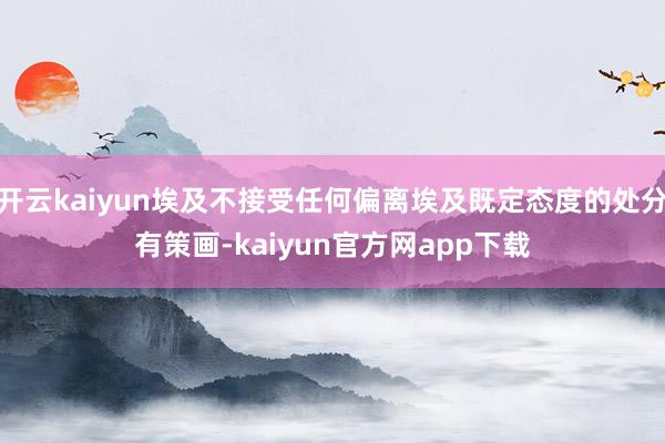 开云kaiyun埃及不接受任何偏离埃及既定态度的处分有策画-kaiyun官方网app下载