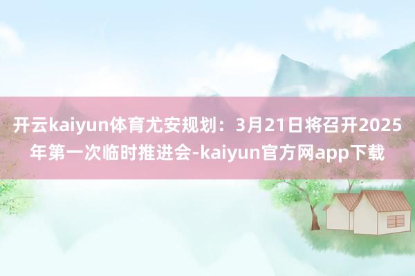 开云kaiyun体育尤安规划：3月21日将召开2025年第一次临时推进会-kaiyun官方网app下载