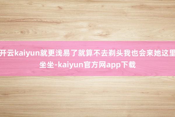 开云kaiyun就更浅易了就算不去剃头我也会来她这里坐坐-kaiyun官方网app下载