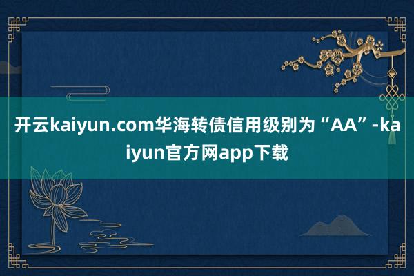 开云kaiyun.com华海转债信用级别为“AA”-kaiyun官方网app下载