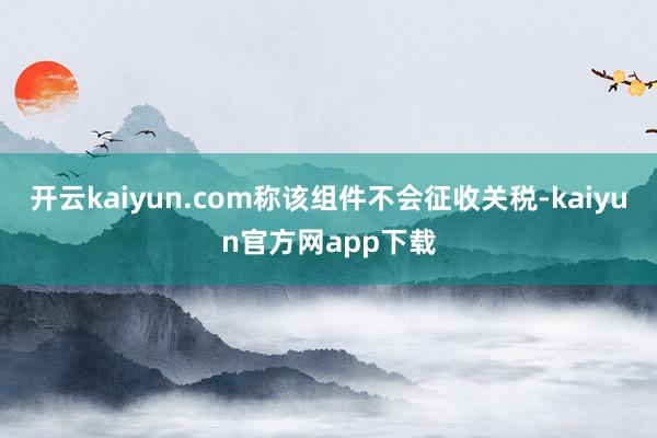 开云kaiyun.com称该组件不会征收关税-kaiyun官方网app下载