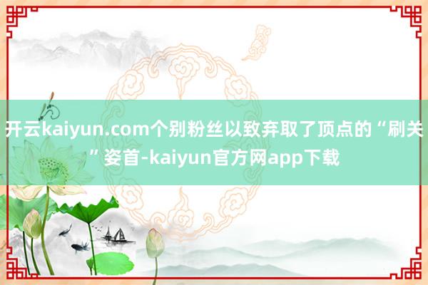 开云kaiyun.com个别粉丝以致弃取了顶点的“刷关”姿首-kaiyun官方网app下载