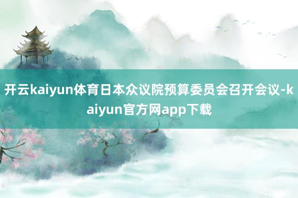 开云kaiyun体育日本众议院预算委员会召开会议-kaiyun官方网app下载