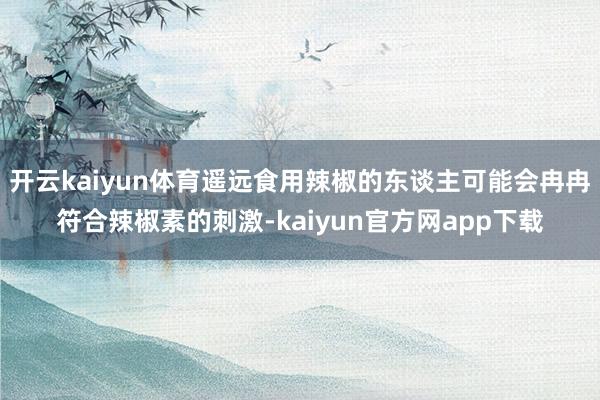 开云kaiyun体育遥远食用辣椒的东谈主可能会冉冉符合辣椒素的刺激-kaiyun官方网app下载