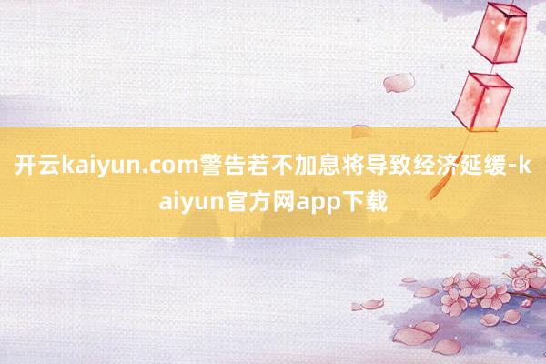 开云kaiyun.com警告若不加息将导致经济延缓-kaiyun官方网app下载