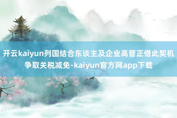 开云kaiyun列国结合东谈主及企业高管正借此契机争取关税减免-kaiyun官方网app下载