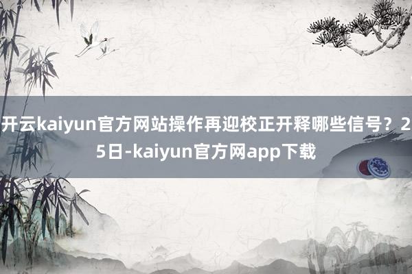 开云kaiyun官方网站操作再迎校正开释哪些信号?25日-kaiyun官方网app下载