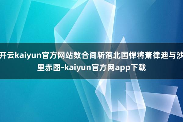 开云kaiyun官方网站数合间斩落北国悍将萧律迪与沙里赤图-kaiyun官方网app下载