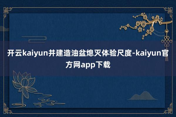 开云kaiyun并建造油盆熄灭体验尺度-kaiyun官方网app下载