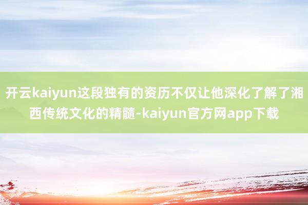 开云kaiyun这段独有的资历不仅让他深化了解了湘西传统文化的精髓-kaiyun官方网app下载