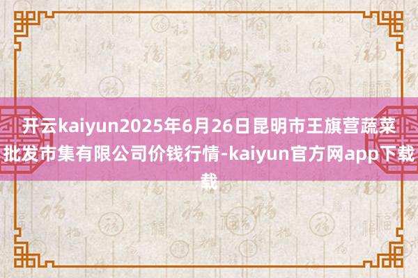 开云kaiyun2025年6月26日昆明市王旗营蔬菜批发市集有限公司价钱行情-kaiyun官方网app下载