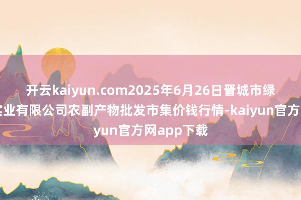 开云kaiyun.com2025年6月26日晋城市绿盛农工商实业有限公司农副产物批发市集价钱行情-kaiyun官方网app下载