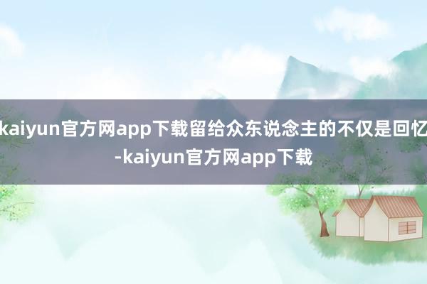 kaiyun官方网app下载留给众东说念主的不仅是回忆-kaiyun官方网app下载