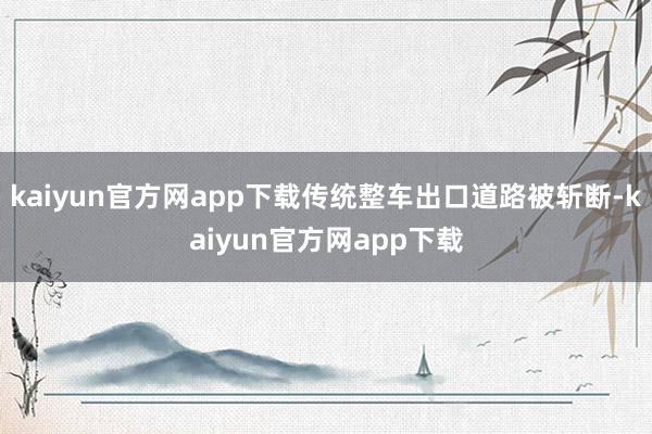 kaiyun官方网app下载传统整车出口道路被斩断-kaiyun官方网app下载