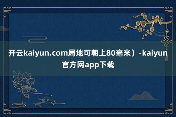 开云kaiyun.com局地可朝上80毫米）-kaiyun官方网app下载