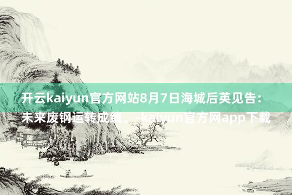 开云kaiyun官方网站8月7日海城后英见告：
未来废钢运转成绩。-kaiyun官方网app下载