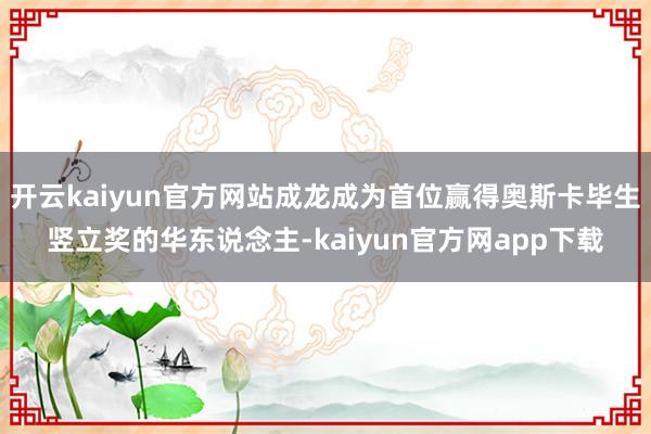 开云kaiyun官方网站成龙成为首位赢得奥斯卡毕生竖立奖的华东说念主-kaiyun官方网app下载