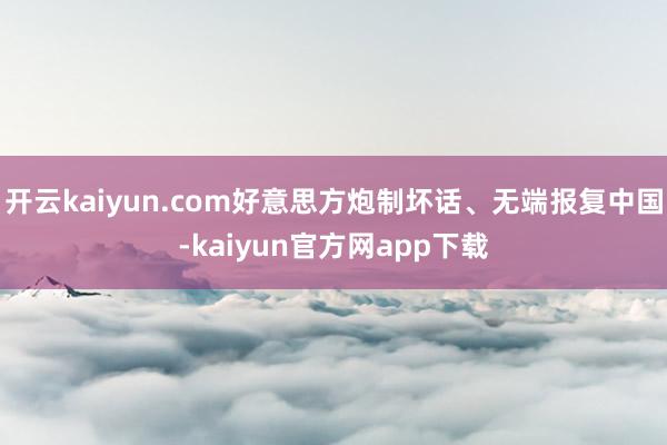 开云kaiyun.com好意思方炮制坏话、无端报复中国-kaiyun官方网app下载