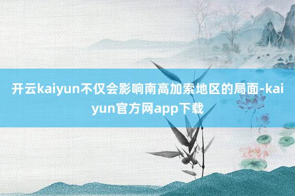 开云kaiyun不仅会影响南高加索地区的局面-kaiyun官方网app下载