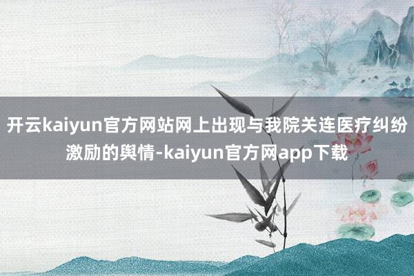 开云kaiyun官方网站网上出现与我院关连医疗纠纷激励的舆情-kaiyun官方网app下载