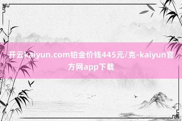 开云kaiyun.com铂金价钱445元/克-kaiyun官方网app下载