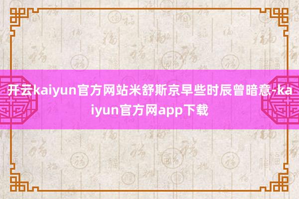 开云kaiyun官方网站米舒斯京早些时辰曾暗意-kaiyun官方网app下载