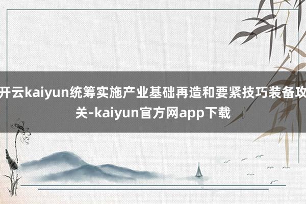 开云kaiyun统筹实施产业基础再造和要紧技巧装备攻关-kaiyun官方网app下载