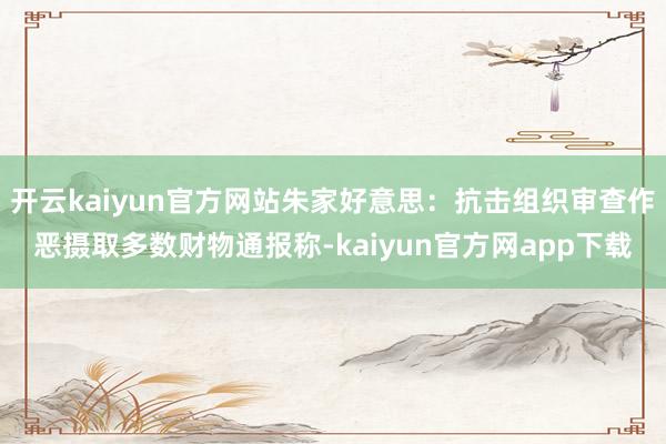 开云kaiyun官方网站朱家好意思:抗击组织审查作恶摄取多数财物通报称-kaiyun官方网app下载