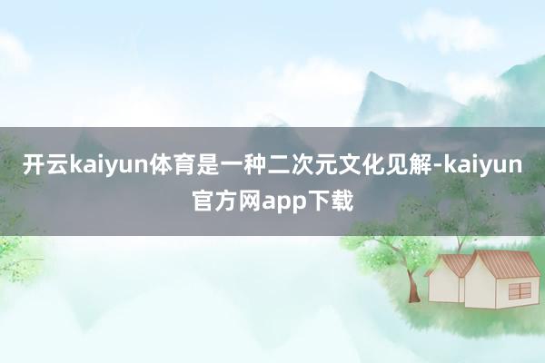 开云kaiyun体育是一种二次元文化见解-kaiyun官方网app下载