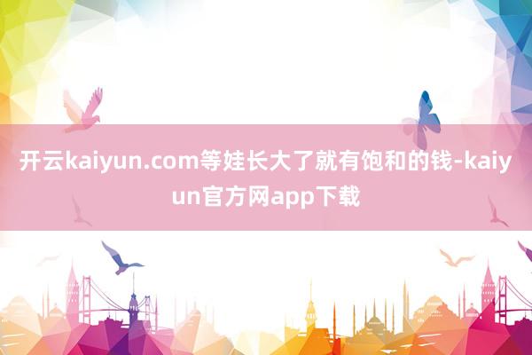 开云kaiyun.com等娃长大了就有饱和的钱-kaiyun官方网app下载