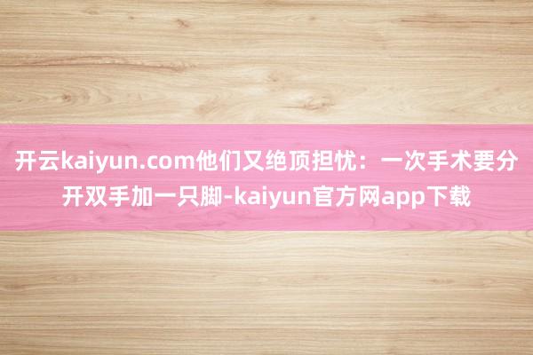 开云kaiyun.com他们又绝顶担忧:一次手术要分开双手加一只脚-kaiyun官方网app下载