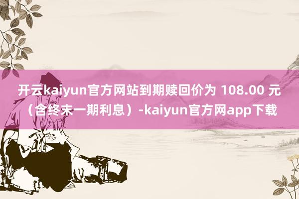 开云kaiyun官方网站到期赎回价为 108.00 元（含终末一期利息）-kaiyun官方网app下载